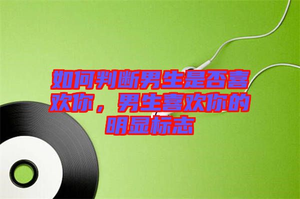 如何判斷男生是否喜歡你，男生喜歡你的明顯標(biāo)志