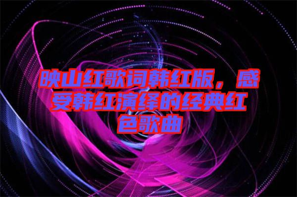 映山紅歌詞韓紅版，感受韓紅演繹的經(jīng)典紅色歌曲