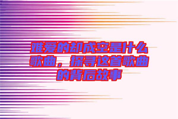 難愛的卻成空是什么歌曲，探尋這首歌曲的背后故事
