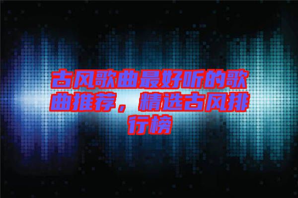 古風(fēng)歌曲最好聽(tīng)的歌曲推薦，精選古風(fēng)排行榜