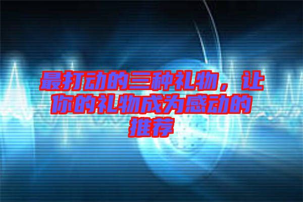 最打動(dòng)的三種禮物，讓你的禮物成為感動(dòng)的推薦