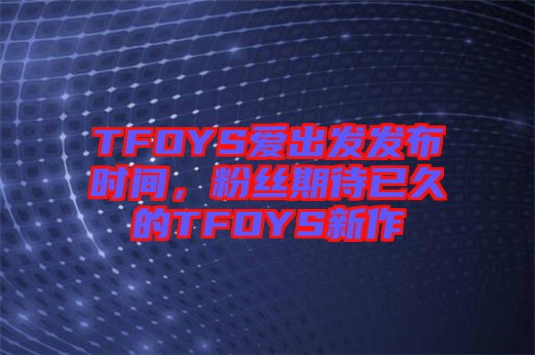 TFOYS愛出發(fā)發(fā)布時間，粉絲期待已久的TFOYS新作