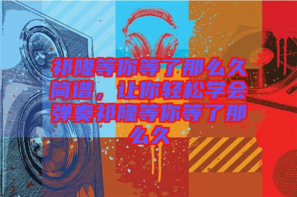 祁隆等你等了那么久簡譜，讓你輕松學(xué)會(huì)彈奏祁隆等你等了那么久