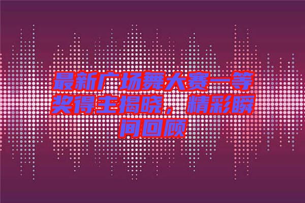 最新廣場(chǎng)舞大賽一等獎(jiǎng)得主揭曉，精彩瞬間回顧