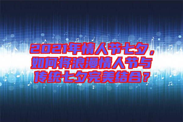 2021年情人節(jié)七夕，如何將浪漫情人節(jié)與傳統(tǒng)七夕完美結合？