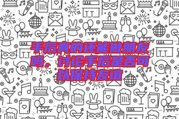手后真的還能做朋友嗎，討論手后是否可以保持友誼