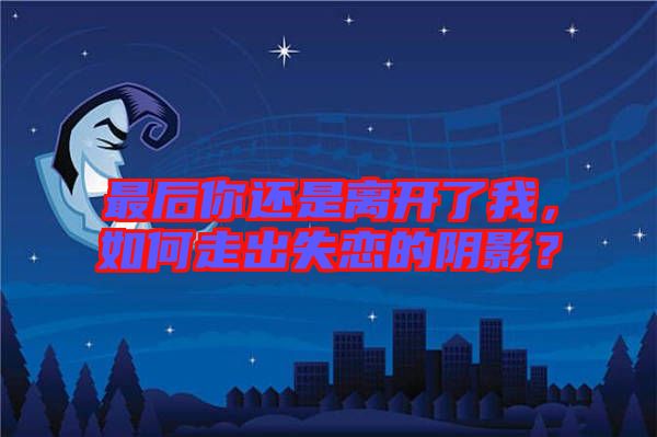 最后你還是離開了我，如何走出失戀的陰影？