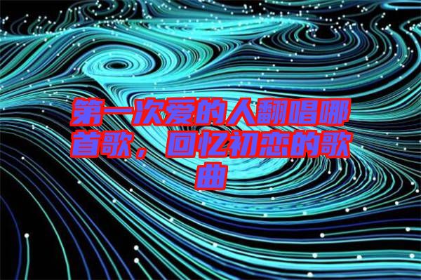 第一次愛的人翻唱哪首歌，回憶初戀的歌曲