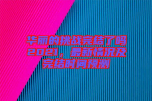 華麗的挑戰(zhàn)完結(jié)了嗎2021，最新情況及完結(jié)時間預(yù)測