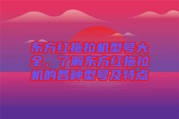 東方紅拖拉機型號大全，了解東方紅拖拉機的各種型號及特點