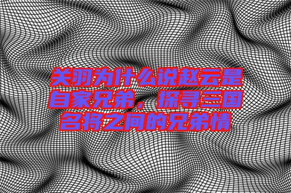 關(guān)羽為什么說趙云是自家兄弟，探尋三國名將之間的兄弟情