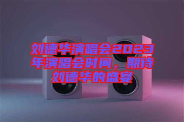 劉德華演唱會2023年演唱會時間，期待劉德華的盛宴