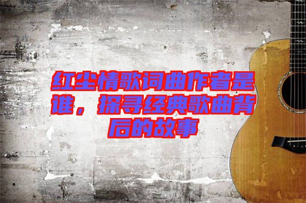紅塵情歌詞曲作者是誰(shuí)，探尋經(jīng)典歌曲背后的故事