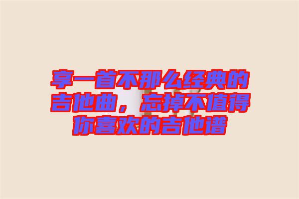 享一首不那么經(jīng)典的吉他曲，忘掉不值得你喜歡的吉他譜