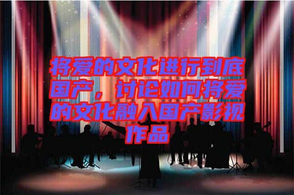 將愛的文化進行到底國產(chǎn)，討論如何將愛的文化融入國產(chǎn)影視作品