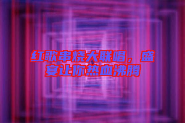 紅歌串燒大聯(lián)唱，盛宴讓你熱血沸騰