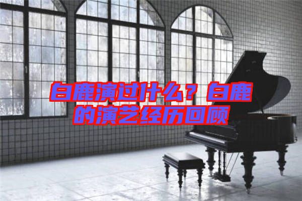 白鹿演過什么？白鹿的演藝經(jīng)歷回顧