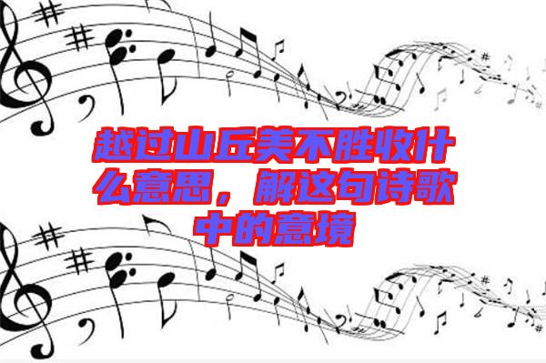 越過山丘美不勝收什么意思，解這句詩歌中的意境