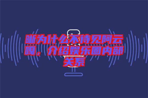 晰為什么不待見阿云嘎，介紹娛樂圈內(nèi)部關(guān)系