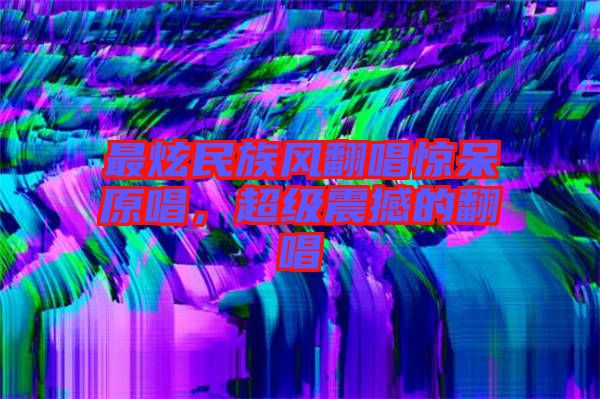 最炫民族風(fēng)翻唱驚呆原唱，超級震撼的翻唱