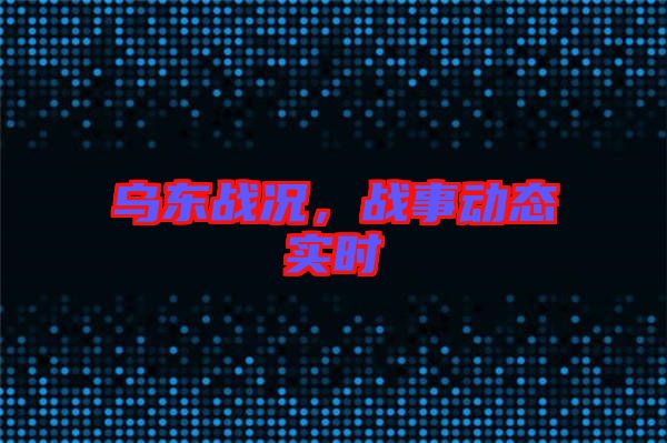 烏東戰(zhàn)況，戰(zhàn)事動(dòng)態(tài)實(shí)時(shí)