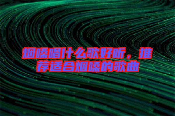 煙嗓唱什么歌好聽，推薦適合煙嗓的歌曲