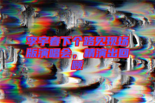 李宇春下個(gè)路見(jiàn)現(xiàn)場(chǎng)版演唱會(huì)，精演出回顧