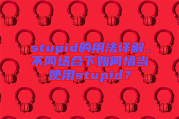 stupid的用法詳解，不同場合下如何恰當(dāng)使用stupid？
