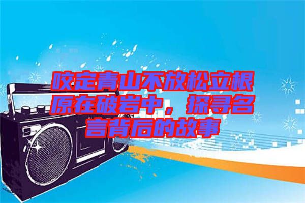 咬定青山不放松立根原在破巖中，探尋名言背后的故事