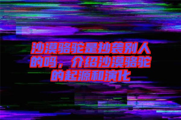 沙漠駱駝是抄襲別人的嗎，介紹沙漠駱駝的起源和演化