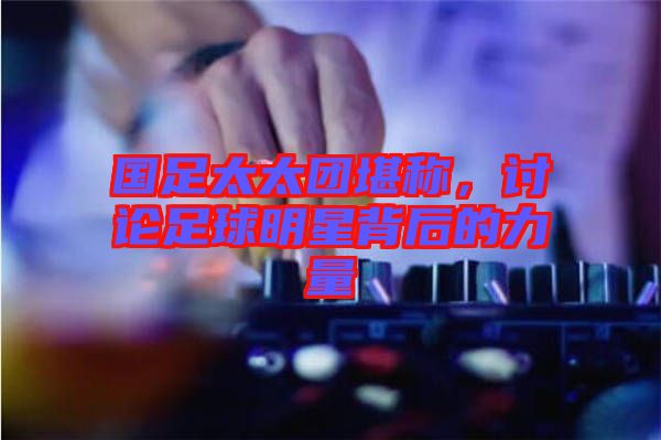 國(guó)足太太團(tuán)堪稱，討論足球明星背后的力量