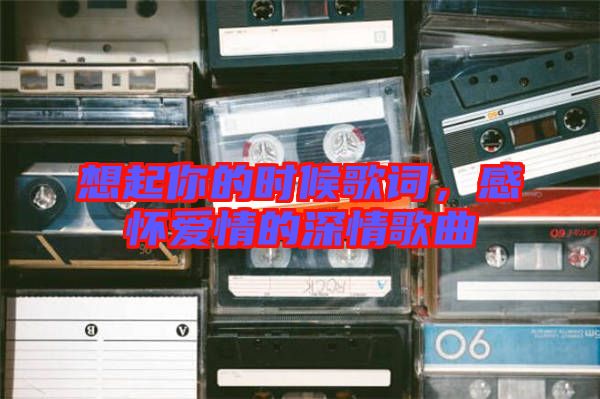 想起你的時候歌詞，感懷愛情的深情歌曲