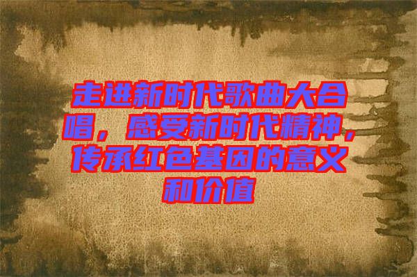 走進(jìn)新時(shí)代歌曲大合唱，感受新時(shí)代精神，傳承紅色基因的意義和價(jià)值