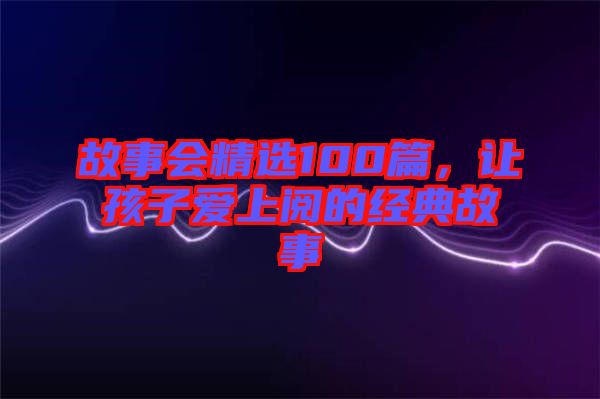 故事會(huì)精選100篇，讓孩子愛上閱的經(jīng)典故事