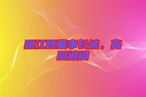 原江西董事長(zhǎng)被，高層被調(diào)