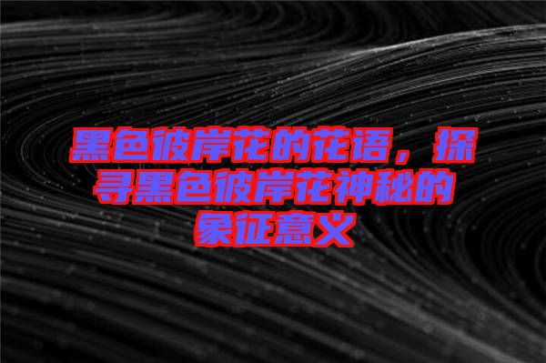 黑色彼岸花的花語，探尋黑色彼岸花神秘的象征意義