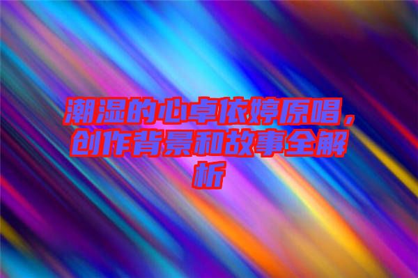 潮濕的心卓依婷原唱，創(chuàng)作背景和故事全解析