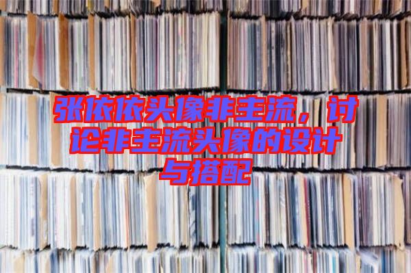 張依依頭像非主流，討論非主流頭像的設(shè)計(jì)與搭配