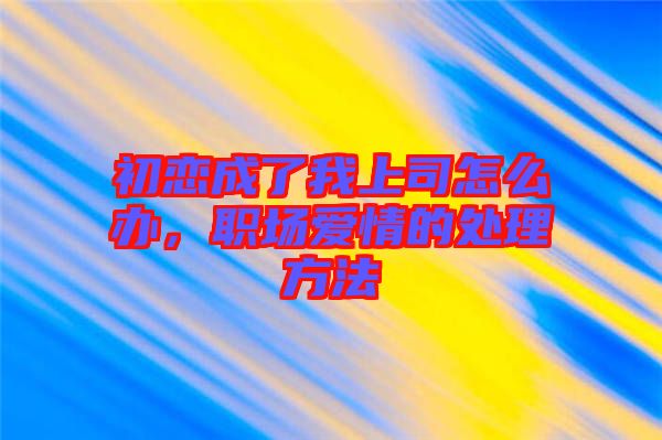 初戀成了我上司怎么辦，職場(chǎng)愛(ài)情的處理方法