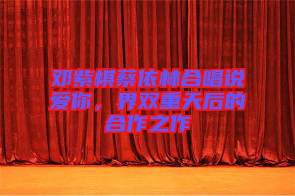 鄧紫棋蔡依林合唱說(shuō)愛(ài)你，界雙重天后的合作之作