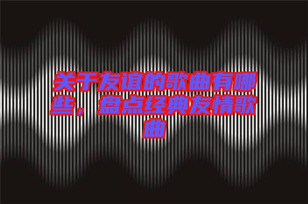 關(guān)于友誼的歌曲有哪些，盤點經(jīng)典友情歌曲