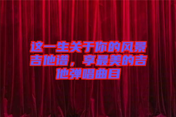 這一生關于你的風景吉他譜，享最美的吉他彈唱曲目