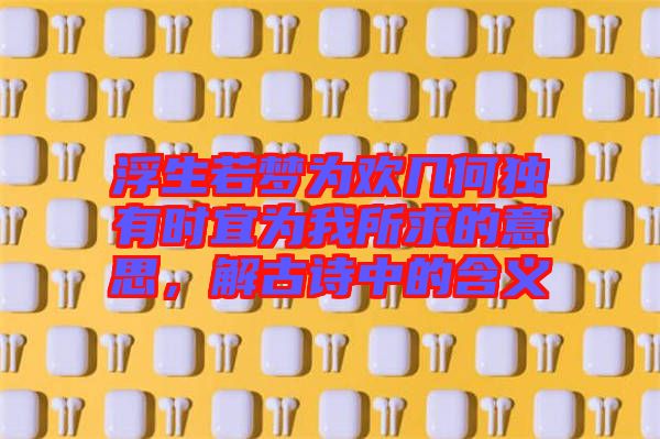 浮生若夢為歡幾何獨有時宜為我所求的意思，解古詩中的含義