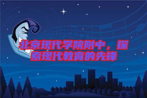 北京現(xiàn)代學(xué)院附中，探索現(xiàn)代教育的先鋒