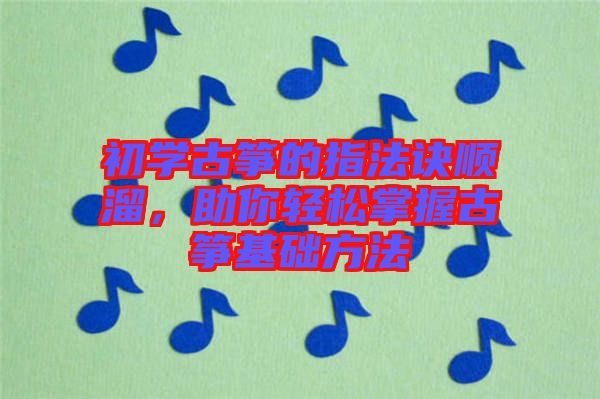 初學古箏的指法訣順溜，助你輕松掌握古箏基礎方法