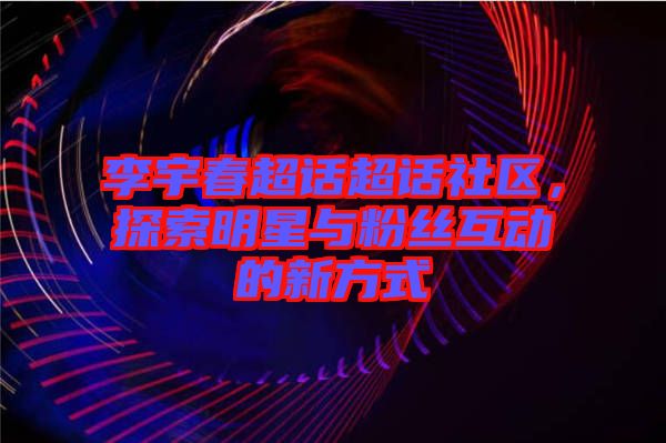 李宇春超話超話社區(qū)，探索明星與粉絲互動的新方式