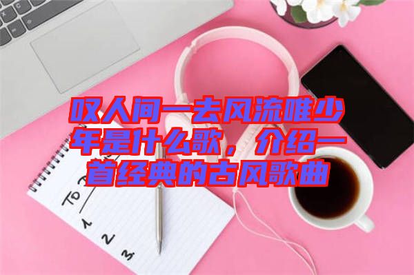 嘆人間一去風流唯少年是什么歌，介紹一首經典的古風歌曲