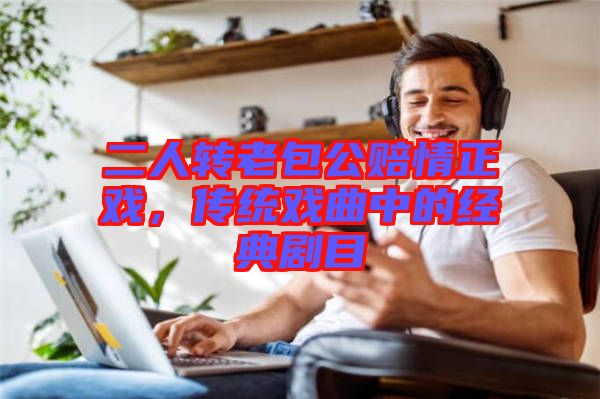 二人轉(zhuǎn)老包公賠情正戲，傳統(tǒng)戲曲中的經(jīng)典劇目