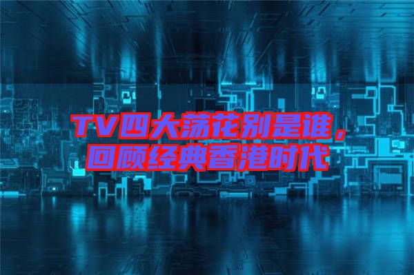 TV四大蕩花別是誰(shuí)，回顧經(jīng)典香港時(shí)代