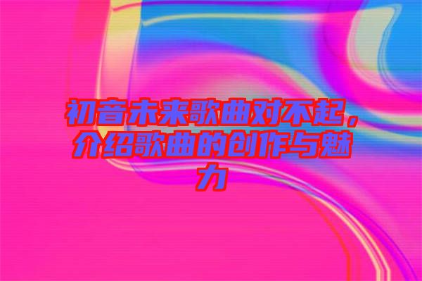 初音未來歌曲對(duì)不起，介紹歌曲的創(chuàng)作與魅力